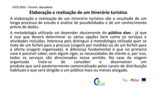 Elaboração e realização de um itinerário turístico
A elaboração e realização de um itinerário turístico são o resultado de um
longo processo de estudo e análise de possibilidades e de um conhecimento
prévio de dados.
A metodologia utilizada vai depender obviamente do público alvo - já que
é isso que deverá determinar as várias opções bem como os serviços e
atividades incluídas. Interessa pois distinguir a metodologia utilizada quer se
trate de um forfait para a procura (viagem por medida) ou de um forfait para
a oferta (viagem organizada). A diferença fundamental é que no primeiro
caso é possível saber, com algum rigor, as necessidades do cliente e, por isso,
todos os serviços são direcionados nesse sentido. No caso da viagem
organizada trata-se de conceber e desenvolver um
produto que será posteriormente comercializado pelos canais de distribuição
habituais e que será dirigido a um público mais ou menos alargado.
UFCD 3502 – Turismo descoberta
 