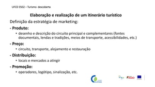 Elaboração e realização de um itinerário turístico
Definição da estratégia de marketing:
- Produto:
• desenho e descrição do circuito principal e complementares (fontes
documentais, lendas e tradições, meios de transporte, acessibilidades, etc.)
- Preço:
• circuito, transporte, alojamento e restauração
- Distribuição:
• locais e mercados a atingir
- Promoção:
• operadores, logótipo, sinalização, etc.
UFCD 3502 – Turismo descoberta
 