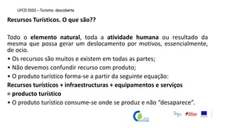 Recursos Turísticos. O que são??
Todo o elemento natural, toda a atividade humana ou resultado da
mesma que possa gerar um deslocamento por motivos, essencialmente,
de ocio.
• Os recursos são muitos e existem em todas as partes;
• Não devemos confundir recurso com produto;
• O produto turístico forma-se a partir da seguinte equação:
Recursos turísticos + infraestructuras + equipamentos e serviços
= producto turístico
• O produto turístico consume-se onde se produz e não “desaparece”.
UFCD 3502 – Turismo descoberta
 