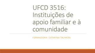 UFCD 3516:
Instituições de
apoio familiar e à
comunidade
FORMADORA: CATARINA TALHADA
 