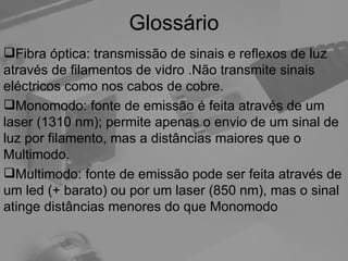Glossário Fibra óptica: transmissão de sinais e reflexos de luz através de filamentos de vidro .Não transmite sinais eléctricos como nos cabos de cobre. Monomodo: fonte de emissão é feita através de um laser (1310 nm); permite apenas o envio de um sinal de luz por filamento, mas a distâncias maiores que o Multimodo. Multimodo: fonte de emissão pode ser feita através de um led (+ barato) ou por um laser (850 nm), mas o sinal atinge distâncias menores do que Monomodo 