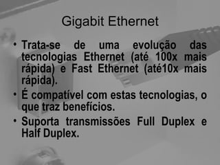 Gigabit Ethernet Trata-se de uma evolução das tecnologias Ethernet (até 100x mais rápida) e Fast Ethernet (até10x mais rápida). É compatível com estas tecnologias, o que traz benefícios. Suporta transmissões Full Duplex e Half Duplex. 