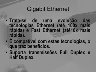 Gigabit Ethernet Trata-se de uma evolução das tecnologias Ethernet (até 100x mais rápida) e Fast Ethernet (até10x mais rápida). É compatível com estas tecnologias, o que traz benefícios. Suporta transmissões Full Duplex e Half Duplex. 