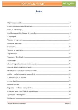 341024 - Técnico/a Comercial Página 2 
Técnicas de venda UFCD_4238 
Índice 
Objetivos e conteúdos .............................................................................................................................................. 3 
O processo comunicacional na venda ................................................................................................................ 5 
Bases da comunicação .............................................................................................................................................. 5 
Qualidades e aptidões básicas do vendedor .................................................................................................... 8 
A linguagem ................................................................................................................................................................ 11 
Técnicas de expressão ............................................................................................................................................ 16 
Retórica e persuasão ............................................................................................................................................... 22 
Escuta ativa ................................................................................................................................................................. 24 
Técnicas de negociação .......................................................................................................................................... 27 
Argumentação ........................................................................................................................................................... 27 
Tratamento das objeções ...................................................................................................................................... 28 
As perguntas .............................................................................................................................................................. 34 
Alternativa positiva e apresentação do preço............................................................................................... 36 
Fases do ciclo de vida de uma venda ................................................................................................................ 39 
Identificação das motivações e necessidades ............................................................................................... 39 
Análise e avaliação das soluções possíveis .................................................................................................... 40 
A demonstração da solução.................................................................................................................................. 41 
A concretização ......................................................................................................................................................... 42 
Gerir as rejeições ...................................................................................................................................................... 43 
Segurança e confiança em si próprio ................................................................................................................ 43 
O fracasso como experiência de aprendizagem ........................................................................................... 46 
Aperfeiçoar o desempenho .................................................................................................................................. 48 
Bibliografia ................................................................................................................................................................. 49  