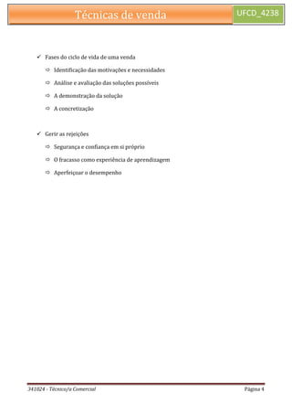 341024 - Técnico/a Comercial Página 4 
Técnicas de venda UFCD_4238 
 Fases do ciclo de vida de uma venda 
 Identificação das motivações e necessidades 
 Análise e avaliação das soluções possíveis 
 A demonstração da solução 
 A concretização 
 Gerir as rejeições 
 Segurança e confiança em si próprio 
 O fracasso como experiência de aprendizagem 
 Aperfeiçoar o desempenho 
