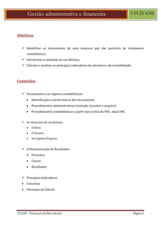 725209 - Técnico/a de Ótica Ocular Página 2
Gestão administrativa e financeira UFCD 4248
Objetivos
 Identificar os documentos de uma empresa que são passíveis de tratamento
contabilístico.
 Interpretar o conteúdo de um Balanço.
 Calcular e analisar os principais indicadores de estrutura e de rentabilidade.
Conteúdos
 Documentos e os registos contabilísticos
 Identificação e caraterísticas dos documentos
 Procedimentos administrativos (entrada, circuitos e arquivo)
 Procedimentos contabilísticos a partir das contas do POC, atual SNC
 Os elementos de um Balanço
 O Ativo
 O Passivo
 Os Capitais Próprios
 A Demonstração de Resultados
 Proveitos
 Custos
 Resultados
 Principais indicadores
 Conceitos
 Fórmulas de Cálculo
 