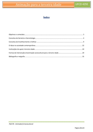 762176 - Animador/a Sociocultural
Página 2 de 3
Animação para a terceira idade UFCD 4292
Índice
Objetivos e conteúdos....................................................................................................................................... 3
Conceitos de Geriatria e Gerontologia.............................................................................................................. 4
Conceitos de Envelhecimento e Velhice ........................................................................................................... 9
O idoso na sociedade contemporânea............................................................................................................ 22
Instituições de apoio à terceira idade ............................................................................................................. 24
Formas de intervenção emanimação sociocultural para a terceira idade...................................................... 29
Bibliografia e netgrafia .................................................................................................................................... 35
 