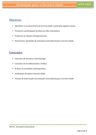 762176 - Animador/a Sociocultural
Página 3 de 3
Animação para a terceira idade UFCD 4292
Objetivos:
 Identificar as características da terceira idade e principais aspetos sociais.
 Promover a participação do idoso na vida comunitária.
 Promover as relações intergeracionais.
 Desenvolver atividades de animação sociocultural para a terceira idade.
Conteúdos
 Conceitos de Geriatria e Gerontologia
 Conceitos de Envelhecimento e Velhice
 O idoso na sociedade contemporânea
 Instituições de apoio à terceira idade
 Formas de intervenção em animação sociocultural para a terceira idade
 