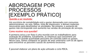 ABORDAGEM POR
PROCESSOS
[EXEMPLO PRÁTICO]
Questão a ser resolvida:
Um escritório de contabilidade está a gastar demasiado com consumos
administrativos, ou seja, folhas, tinta de impressora e demais materiais
necessários para desenvolver as atividades. No entanto, o aumento de
gastos não corresponde com aumento nas vendas de prestação de serviços.
Como resolver essa questão?
A primeira coisa a ser feita é uma reunião com os trabalhadores para
avaliação do problema. Geralmente, as empresas que consomem um
material em grande quantidade possuem um controlo sobre os gastos.
Nesse caso, vamos comparar os gastos de anos anteriores com os de agora
para encontrar as possíveis causas do aumento excessivo.
É possível elaborar um plano de ação utilizado o ciclo PDCA.
JVRS/2018 11
 