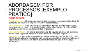 ABORDAGEM POR
PROCESSOS [EXEMPLO
PRÁTICO]
PLANO DE AÇÃO
PLAN ( Planear) – O problema pode estar em impressões repetidas, fora do
contexto da empresa, impressões sem necessidade;
DO ( Executar) – Treinamento para otimizar o tempo e evitar repetições,
estipular metas para controlo de impressões, elaboração de um arquivo
digital para diminuir os documentos impressos;
Check ( Verificar) – Avaliar o desempenho da equipa, analisar se as regras
estão a ser seguidas, conferir o andamento da solução digital;
Act ( Atuar) – Perceber se houve uma redução dos gastos no final do ciclo
PDCA. Caso, alguma estratégia não tenha funcionado, é preciso elaborar o
segundo plano de ação e assim sucessivamente até que a meta seja
alcançada.
.
JVRS/2018 12
 