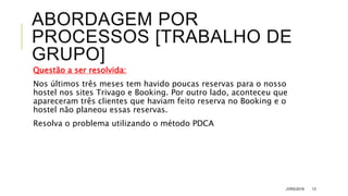 ABORDAGEM POR
PROCESSOS [TRABALHO DE
GRUPO]
Questão a ser resolvida:
Nos últimos três meses tem havido poucas reservas para o nosso
hostel nos sites Trivago e Booking. Por outro lado, aconteceu que
apareceram três clientes que haviam feito reserva no Booking e o
hostel não planeou essas reservas.
Resolva o problema utilizando o método PDCA
JVRS/2018 13
 