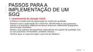 PASSOS PARA A
IMPLEMENTAÇÃO DE UM
SGQ
1. Levantamento da situação inicial
 Conhecer o estado atual da organização em matéria de qualidade;
 Analisar o que a organização faz e como faz, identificando os seus processos
críticos e os eventuais subprocessos desses processos, elaborando fluxogramas
das principais atividades;
 Realizar uma auditoria de diagnóstico relativamente aos aspetos de qualidade com
os seus processos, fornecedores, produtos/serviços;
 Verificar quais os requisitos legais a que tem de obedecer.
JVRS/2018 16
 