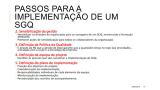 PASSOS PARA A
IMPLEMENTAÇÃO DE UM
SGQ
2. Sensibilização da gestão
 Sensibilizar as direções da organização para as vantagens de um SGQ, ministrando a formação
adequada;
 Promover ações de sensibilização para todos os colaboradores da organização;
3. Definição da Política da Qualidade
 É através da PQ que a gestão de topo garante que a qualidade esteja no topo das prioridades,
articulada com a visão e a estratégia da empresa;
4. Definição da equipa do projeto
 Escolher as pessoas que vão coordenar a implementação do SGQ;
5. Definição do plano de implementação
 Fixação dos objetivos do projeto;
 Calendarização da implementação;
 Responsabilidades individuais de cada elemento da equipa;
 Monitorização da implementação;
 Periodicidade das reuniões de acompanhamento.
JVRS/2018 17
 