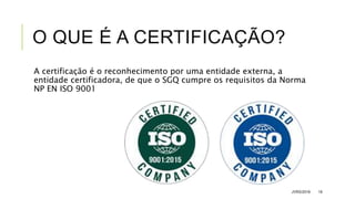 O QUE É A CERTIFICAÇÃO?
A certificação é o reconhecimento por uma entidade externa, a
entidade certificadora, de que o SGQ cumpre os requisitos da Norma
NP EN ISO 9001
JVRS/2018 19
 