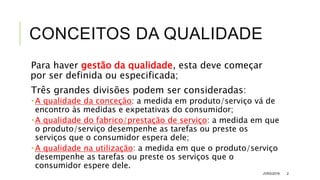 CONCEITOS DA QUALIDADE
Para haver gestão da qualidade, esta deve começar
por ser definida ou especificada;
Três grandes divisões podem ser consideradas:
 A qualidade da conceção: a medida em produto/serviço vá de
encontro às medidas e expetativas do consumidor;
 A qualidade do fabrico/prestação de serviço: a medida em que
o produto/serviço desempenhe as tarefas ou preste os
serviços que o consumidor espera dele;
 A qualidade na utilização: a medida em que o produto/serviço
desempenhe as tarefas ou preste os serviços que o
consumidor espere dele.
JVRS/2018 2
 