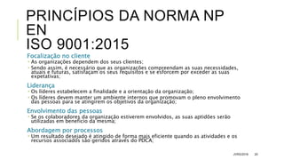 PRINCÍPIOS DA NORMA NP
EN
ISO 9001:2015
Focalização no cliente
 As organizações dependem dos seus clientes;
 Sendo assim, é necessário que as organizações compreendam as suas necessidades,
atuais e futuras, satisfaçam os seus requisitos e se esforcem por exceder as suas
expetativas;
Liderança
 Os líderes estabelecem a finalidade e a orientação da organização;
 Os líderes devem manter um ambiente internos que promovam o pleno envolvimento
das pessoas para se atingirem os objetivos da organização;
Envolvimento das pessoas
 Se os colaboradores da organização estiverem envolvidos, as suas aptidões serão
utilizadas em benefício da mesma;
Abordagem por processos
 Um resultado desejado é atingido de forma mais eficiente quando as atividades e os
recursos associados são geridos através do PDCA;
JVRS/2018 20
 