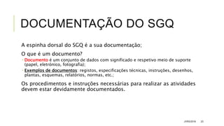 DOCUMENTAÇÃO DO SGQ
A espinha dorsal do SGQ é a sua documentação;
O que é um documento?
 Documento é um conjunto de dados com significado e respetivo meio de suporte
(papel, eletrónico, fotografia);
 Exemplos de documentos: registos, especificações técnicas, instruções, desenhos,
plantas, esquemas, relatórios, normas, etc.;
Os procedimentos e instruções necessárias para realizar as atividades
devem estar devidamente documentados.
JVRS/2018 23
 