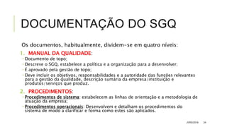 DOCUMENTAÇÃO DO SGQ
Os documentos, habitualmente, dividem-se em quatro níveis:
1. MANUAL DA QUALIDADE:
 Documento de topo;
 Descreve o SGQ, estabelece a política e a organização para a desenvolver;
 É aprovado pela gestão de topo;
 Deve incluir os objetivos, responsabilidades e a autoridade das funções relevantes
para a gestão da qualidade, descrição sumária da empresa/instituição e
produtos/serviços que produz.
2. PROCEDIMENTOS:
 Procedimentos de sistema: estabelecem as linhas de orientação e a metodologia de
atuação da empresa;
 Procedimentos operacionais: Desenvolvem e detalham os procedimentos do
sistema de modo a clarificar e forma como estes são aplicados.
JVRS/2018 24
 