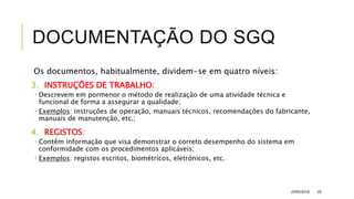 DOCUMENTAÇÃO DO SGQ
Os documentos, habitualmente, dividem-se em quatro níveis:
3. INSTRUÇÕES DE TRABALHO:
 Descrevem em pormenor o método de realização de uma atividade técnica e
funcional de forma a assegurar a qualidade;
 Exemplos: instruções de operação, manuais técnicos, recomendações do fabricante,
manuais de manutenção, etc.;
4. REGISTOS:
 Contêm informação que visa demonstrar o correto desempenho do sistema em
conformidade com os procedimentos aplicáveis;
 Exemplos: registos escritos, biométricos, eletrónicos, etc.
JVRS/2018 25
 