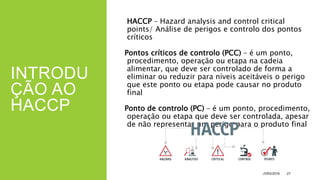 INTRODU
ÇÃO AO
HACCP
HACCP – Hazard analysis and control critical
points/ Análise de perigos e controlo dos pontos
críticos
Pontos críticos de controlo (PCC) – é um ponto,
procedimento, operação ou etapa na cadeia
alimentar, que deve ser controlado de forma a
eliminar ou reduzir para níveis aceitáveis o perigo
que este ponto ou etapa pode causar no produto
final
Ponto de controlo (PC) – é um ponto, procedimento,
operação ou etapa que deve ser controlada, apesar
de não representar um perigo para o produto final
JVRS/2018 27
 