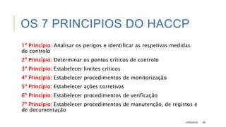 OS 7 PRINCIPIOS DO HACCP
1º Princípio: Analisar os perigos e identificar as respetivas medidas
de controlo
2º Princípio: Determinar os pontos críticos de controlo
3º Princípio: Estabelecer limites críticos
4º Princípio: Estabelecer procedimentos de monitorização
5º Princípio: Estabelecer ações corretivas
6º Princípio: Estabelecer procedimentos de verificação
7º Princípio: Estabelecer procedimentos de manutenção, de registos e
de documentação
JVRS/2018 28
 