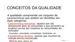 CONCEITOS DA QUALIDADE
A qualidade compreende um conjunto de
características que podem ser divididas em
duas categorias:
Características funcionais: aquelas que são
diretamente úteis ao consumidor e que permitem ao
produto/serviço dar respostas às necessidades do
utilizador:
 Exemplos: velocidade, comodidade, fiabilidade, etc.
Características técnicas: aquelas que resultam da
solução técnica encontrada:
 Material, peso, altura, etc. JVRS/2018 3
 