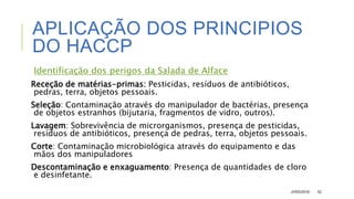 APLICAÇÃO DOS PRINCIPIOS
DO HACCP
Identificação dos perigos da Salada de Alface
Receção de matérias-primas: Pesticidas, resíduos de antibióticos,
pedras, terra, objetos pessoais.
Seleção: Contaminação através do manipulador de bactérias, presença
de objetos estranhos (bijutaria, fragmentos de vidro, outros).
Lavagem: Sobrevivência de microrganismos, presença de pesticidas,
resíduos de antibióticos, presença de pedras, terra, objetos pessoais.
Corte: Contaminação microbiológica através do equipamento e das
mãos dos manipuladores
Descontaminação e enxaguamento: Presença de quantidades de cloro
e desinfetante.
JVRS/2018 32
 