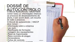 DOSSIÊ DE
AUTOCONTROLO
O Dossiê Autocontrolo/ HACCP deve
conter todas as informações relativas
ao processo de desenvolvimento do
plano, é por assim dizer, um resumo
de todo o processo.
O Dossiê de autocontrolo / HACCP
deve incluir:
üInformação sobre a empresa
üLay-outs
üPlanificação da formação
üListagem dos equipamentos
üPlano de higienização
üPlano controlo de pragas
üFornecedores
üFichas de controlo JVRS/2018 35
 