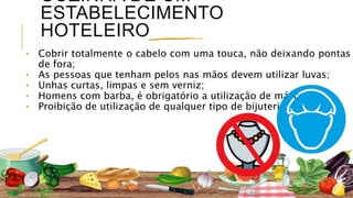 COZINHA DE UM
ESTABELECIMENTO
HOTELEIRO
⬩ Cobrir totalmente o cabelo com uma touca, não deixando pontas
de fora;
⬩ As pessoas que tenham pelos nas mãos devem utilizar luvas;
⬩ Unhas curtas, limpas e sem verniz;
⬩ Homens com barba, é obrigatório a utilização de máscara;
⬩ Proibição de utilização de qualquer tipo de bijuteria.
 