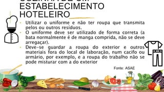 COZINHA DE UM
ESTABELECIMENTO
HOTELEIRO
⬩ Utilizar o uniforme e não ter roupa que transmita
pelos ou outros resíduos.
⬩ O uniforme deve ser utilizado de forma correta (a
bata normalmente é de manga comprida, não se deve
arregaçar).
⬩ Deve-se guardar a roupa do exterior e outros
materiais fora do local de laboração, num cacifo ou
armário, por exemplo, e a roupa do trabalho não se
pode misturar com a do exterior
 