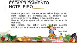 COZINHA DE UM
ESTABELECIMENTO
HOTELEIRO
⬩ Deve-se procurar manter o vestuário limpo e em
bom estado de conservação. E sempre que
necessário deve-se efetuar a sua substituição;
⬩ Usar o calçado apropriado e exclusivo do local de
trabalho;
⬩ Não comer, não beber, nem mastigar pastilha
elástica em locais onde se manuseie os alimentos.
 