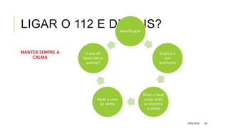LIGAR O 112 E DEPOIS?
JVRS/2018 48
Identificação
Explicar o
que
aconteceu
Dizer o local
exato onde
se encontra
a vítima
Idade e sexo
da vítima
O que vê?
Quais são as
queixas?
MANTER SEMPRE A
CALMA
 