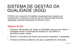 SISTEMA DE GESTÃO DA
QUALIDADE (SGQ)
O SGQ é um conjunto de medidas organizacionais capazes de
transmitirem a máxima confiança de um determinado nível de
qualidade aceitável alcançado ao mínimo custo.
Objetivos do SGQ
1. Fornecer informações de todas as atividades que possam afetar a
qualidade desde a conceção do produto ao seu fabrico e
assistência após-venda;
2. Prevenir a ocorrência de factos que possam prejudicar a qualidade;
3. Fornecer evidências objetivas de que a qualidade foi alcançada.
JVRS/2018 6
 