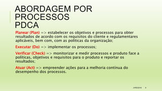 ABORDAGEM POR
PROCESSOS
PDCA
Planear (Plan) => estabelecer os objetivos e processos para obter
resultados de acordo com os requisitos do cliente e regulamentares
aplicáveis, bem com, com as políticas da organização;
Executar (Do) => implementar os processos;
Verificar (Check) => monitorizar e medir processos e produto face a
políticas, objetivos e requisitos para o produto e reportar os
resultados;
Atuar (Act) => empreender ações para a melhoria contínua do
desempenho dos processos.
JVRS/2018 9
 