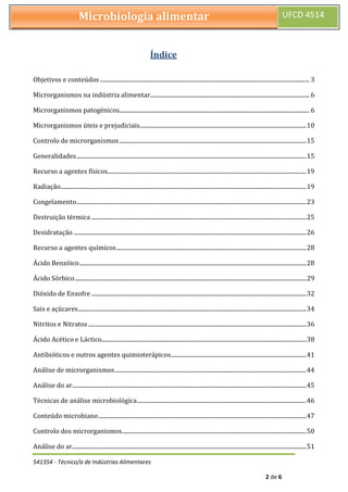 541354 - Técnico/a de Indústrias Alimentares
2 de 6
Microbiologia alimentar UFCD 4514
Índice
Objetivos e conteúdos .............................................................................................................................................. 3
Microrganismos na indústria alimentar............................................................................................................ 6
Microrganismos patogénicos................................................................................................................................. 6
Microrganismos úteis e prejudiciais.................................................................................................................10
Controlo de microrganismos...............................................................................................................................15
Generalidades............................................................................................................................................................15
Recurso a agentes físicos.......................................................................................................................................19
Radiação.......................................................................................................................................................................19
Congelamento............................................................................................................................................................23
Destruição térmica ..................................................................................................................................................25
Desidratação ..............................................................................................................................................................26
Recurso a agentes químicos.................................................................................................................................28
Ácido Benzóico..........................................................................................................................................................28
Ácido Sórbico.............................................................................................................................................................29
Dióxido de Enxofre ..................................................................................................................................................32
Sais e açúcares...........................................................................................................................................................34
Nitritos e Nitratos ....................................................................................................................................................36
Ácido Acético e Láctico...........................................................................................................................................38
Antibióticos e outros agentes quimioterápicos............................................................................................41
Análise de microrganismos..................................................................................................................................44
Análise do ar...............................................................................................................................................................45
Técnicas de análise microbiológica...................................................................................................................46
Conteúdo microbiano.............................................................................................................................................47
Controlo dos microrganismos.............................................................................................................................50
Análise do ar...............................................................................................................................................................51
 