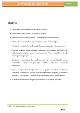 541354 - Técnico/a de Indústrias Alimentares
4 de 6
Microbiologia alimentar UFCD 4514
Objetivos:
 Reconhecer a importância do controlo microbiano.
 Reconhecer o padrão e taxa de morte bacteriana.
 Identificar condições e descrever a ação de agentes antimicrobianos.
 Diferenciar um exame físico-químico de um exame microbiológico.
 Distinguir as principais vias do metabolismo energético dos microrganismos.
 Executar análises microbiológicas a alimentos, selecionando as técnicas de
colheita de amostras e o meio de crescimento microbiano adequados ao tipo de
microrganismo pesquisado.
 Justificar a necessidade dos produtos alimentares comercializados serem
submetidos a controlo de qualidade, identificando situações passíveis de
reprovação.
 Prever os tipos de microrganismos que se podem encontrar em diversos
alimentos, identificando o/s tipo/s de microrganismo/s suspeitos/s num meio
de cultura e o/sagente/s causador/es de determinada intoxicação alimentar.
 Caracterizar os sistemas integrados de controlo de qualidade alimentar.
 