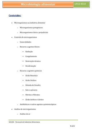 541354 - Técnico/a de Indústrias Alimentares
5 de 6
Microbiologia alimentar UFCD 4514
Conteúdos:
 Microrganismos na indústria alimentar
o Microrganismos patogénicos
o Microrganismos úteis e prejudiciais
 Controlo de microrganismos
o Generalidades
o Recurso a agentes físicos
 Radiação
 Congelamento
 Destruição térmica
 Desidratação
o Recurso a agentes químicos
 Ácido Benzóico
 Ácido Sórbico
 Dióxido de Enxofre
 Sais e açúcares
 Nitritos e Nitratos
 Ácido Acético e Láctico
o Antibióticos e outros agentes quimioterápicos
 Análise de microrganismos
o Análise do ar
 