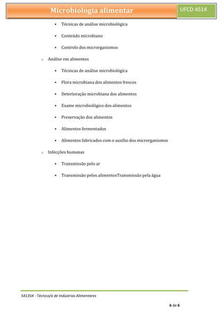 541354 - Técnico/a de Indústrias Alimentares
6 de 6
Microbiologia alimentar UFCD 4514
 Técnicas de análise microbiológica
 Conteúdo microbiano
 Controlo dos microrganismos
o Análise em alimentos
 Técnicas de análise microbiológica
 Flora microbiana dos alimentos frescos
 Deterioração microbiana dos alimentos
 Exame microbiológico dos alimentos
 Preservação dos alimentos
 Alimentos fermentados
 Alimentos fabricados com o auxílio dos microrganismos
o Infecções humanas
 Transmissão pelo ar
 Transmissão pelos alimentosTransmissão pela água
 