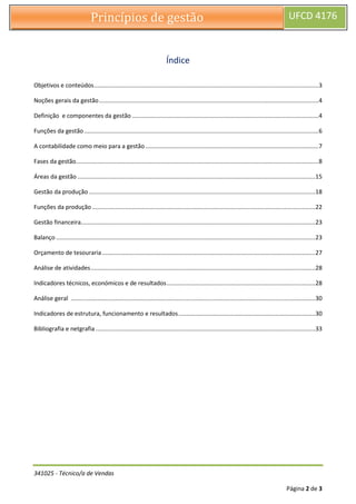 341025 - Técnico/a de Vendas
Página 2 de 3
Princípios de gestão UFCD 4176
Índice
Objetivos e conteúdos........................................................................................................................................3
Noções gerais da gestão.....................................................................................................................................4
Definição e componentes da gestão .................................................................................................................4
Funções da gestão..............................................................................................................................................6
A contabilidade como meio para a gestão.........................................................................................................7
Fases da gestão...................................................................................................................................................8
Áreas da gestão ................................................................................................................................................15
Gestão da produção .........................................................................................................................................18
Funções da produção .......................................................................................................................................22
Gestão financeira..............................................................................................................................................23
Balanço .............................................................................................................................................................23
Orçamento de tesouraria .................................................................................................................................27
Análise de atividades........................................................................................................................................28
Indicadores técnicos, económicos e de resultados..........................................................................................28
Análise geral ....................................................................................................................................................30
Indicadores de estrutura, funcionamento e resultados...................................................................................30
Bibliografia e netgrafia .....................................................................................................................................33
 