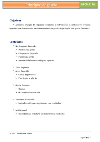 341025 - Técnico/a de Vendas
Página 3 de 3
Princípios de gestão UFCD 4176
Objetivos
 Analisar a situação de empresas recorrendo a instrumentos e a indicadores técnicos,
económicos e de resultados nas diferentes fases de gestão de produção e de gestão financeira.
Conteúdos
 Noções gerais da gestão
 Definição de gestão
 Componente da gestão
 Funções da gestão
 A contabilidade como meio para a gestão
 Fases da gestão
 Áreas da gestão
 Gestão da produção
 Funções da produção
 Gestão financeira
 Balanço
 Orçamento de tesouraria
 Análise de actividades
 Indicadores técnicos, económicos e de resultados
 Análise geral
 Indicadores de estrutura, funcionamento e resultados
 