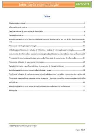 Saída Profissional: Técnico/a Comercial
Página 2 de 4
Informação e comunicação UFCD 5374
Índice
Objetivos e conteúdos........................................................................................................................................3
Informação como recurso ..................................................................................................................................5
Papel da informação na organização do trabalho .............................................................................................6
Tipos de informação...........................................................................................................................................9
Metodologias e técnicas de identificação de necessidades de informação, em função dos diversos públicos-
alvo ...................................................................................................................................................................11
Técnicas de informação e comunicação...........................................................................................................14
Metodologias e técnicas de avaliação da fiabilidade e eficácia da informação e comunicação......................15
Instrumentos de informação e seus domínios de aplicação utilizados na prevenção de riscos profissionais.17
Princípios e técnicas básicas utilizadas na conceção/elaboração de instrumentos de informação ................24
Técnicas de utilização de suportes de informação...........................................................................................25
Tipos de informação específica no âmbito da prevenção de riscos profissionais ...........................................29
Metodologias e técnicas de comunicação individual e grupal.........................................................................38
Técnicas de utilização de equipamentos de comunicação-Domínios, conteúdos e momentos dos registos .46
Técnicas de organização de arquivo e gestão do arquivo - Domínios, conteúdos e momentos das notificações
obrigatórias.......................................................................................................................................................49
Metodologias e técnicas de animação no domínio da prevenção de riscos profissionais...............................55
Bibliografia........................................................................................................................................................57
 