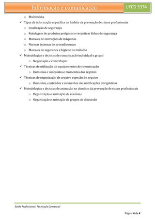 Saída Profissional: Técnico/a Comercial
Página 4 de 4
Informação e comunicação UFCD 5374
o Multimédia
 Tipos de informação específica no âmbito da prevenção de riscos profissionais
o Sinalização de segurança
o Rotulagem de produtos perigosos e respetivas fichas de segurança
o Manuais de instruções de máquinas
o Normas internas de procedimentos
o Manuais de segurança e higiene no trabalho
 Metodologias e técnicas de comunicação individual e grupal
o Negociação e concertação
 Técnicas de utilização de equipamentos de comunicação
o Domínios e conteúdos e momentos dos registos
 Técnicas de organização de arquivo e gestão do arquivo
o Domínios, conteúdos e momentos das notificações obrigatórias
 Metodologias e técnicas de animação no domínio da prevenção de riscos profissionais
o Organização e animação de reuniões
o Organização e animação de grupos de discussão
 