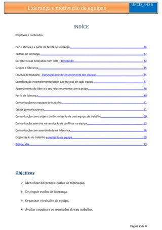 Liderança e motivação de equipasLiderança e motivação de equipas
UFCD_5436
INDÍCE
Objetivos e conteúdos
Parte afetiva e a parte de tarefa de liderança................................................................................................36
Teorias de liderança........................................................................................................................................37
Características desejadas num líder – Delegação...........................................................................................42
Grupos e liderança..........................................................................................................................................45
Equipas de trabalho - Estruturação e desenvolvimento das equipas.............................................................45
Coordenação e complementaridade das práticas de cada equipa.................................................................47
Aparecimento do líder e o seu relacionamento com o grupo........................................................................48
Perfis de liderança..........................................................................................................................................49
Comunicação nas equipas de trabalho...........................................................................................................51
Estilos comunicacionais..................................................................................................................................51
Comunicação como objeto de dinamização de uma equipa de trabalho.......................................................60
Comunicação assertiva na resolução de conflitos na equipa..........................................................................63
Comunicação com assertividade na liderança................................................................................................66
Organização do trabalho e avaliação da equipa.............................................................................................69
Bibliografia......................................................................................................................................................73
Objetivos
 Identificar diferentes teorias de motivação.
 Distinguir estilos de liderança.
 Organizar o trabalho de equipa.
 Avaliar a equipa e os resultados do seu trabalho.
Página 2 de 4
 