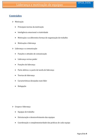 Liderança e motivação de equipasLiderança e motivação de equipas
UFCD_5436
Conteúdos
 Motivação
• Principais teorias da motivação
• Inteligência emocional e criatividade
• Motivação e as diferentes formas de organização do trabalho
• Motivação e liderança
 Liderança e a comunicação
• Funções e atitudes de comunicação
• Liderança versus poder
• Funções de liderança
• Parte afetiva e a parte de tarefa de liderança
• Teorias de liderança
• Características desejadas num líder
• Delegação
 Grupos e liderança
• Equipas de trabalho
• Estruturação e desenvolvimento das equipas
• Coordenação e complementaridade das práticas de cada equipa
Página 3 de 4
 