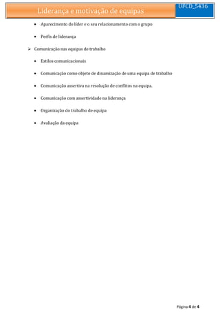 Liderança e motivação de equipasLiderança e motivação de equipas
UFCD_5436
• Aparecimento do líder e o seu relacionamento com o grupo
• Perfis de liderança
 Comunicação nas equipas de trabalho
• Estilos comunicacionais
• Comunicação como objeto de dinamização de uma equipa de trabalho
• Comunicação assertiva na resolução de conflitos na equipa.
• Comunicação com assertividade na liderança
• Organização do trabalho de equipa
• Avaliação da equipa
Página 4 de 4
 