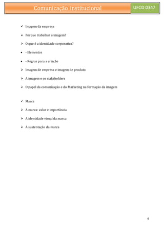 4
Comunicação institucional UFCD 0347
 Imagem da empresa
 Porque trabalhar a imagem?
 O que é a identidade corporativa?
 - Elementos
 - Regras para a criação
 Imagem de empresa e imagem de produto
 A imagem e os stakeholders
 O papel da comunicação e do Marketing na formação da imagem
 Marca
 A marca: valor e importância
 A identidade visual da marca
 A sustentação da marca
 