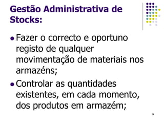 Gestão Administrativa de
Stocks:
 Fazer o correcto e oportuno
registo de qualquer
movimentação de materiais nos
armazéns;
 Controlar as quantidades
existentes, em cada momento,
dos produtos em armazém;
24
 