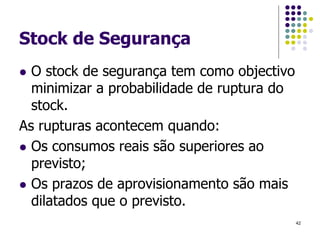 Stock de Segurança
 O stock de segurança tem como objectivo
minimizar a probabilidade de ruptura do
stock.
As rupturas acontecem quando:
 Os consumos reais são superiores ao
previsto;
 Os prazos de aprovisionamento são mais
dilatados que o previsto.
42
 