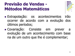 Previsão de Vendas -
Métodos Matemáticos
 Extrapolação: os acontecimentos irão
ocorrer de acordo com a evolução dos
últimos períodos;
 Covariação: Consiste em prever a
evolução de um acontecimento com base
na de um outro que lhe é complementar;
45
 