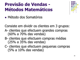Previsão de Vendas -
Métodos Matemáticos
 Método dos Somatórios
Consiste em dividir os clientes em 3 grupos:
A- clientes que efectuem grandes compras
(60% a 70% das vendas)
B- clientes que efectuem compras médias
(25% a 35% das vendas)
C- clientes que efectuem pequenas compras
(5% a 10% das vendas)
46
 